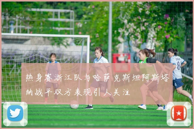 热身赛浙江队与哈萨克斯坦阿斯塔纳战平双方表现引人关注