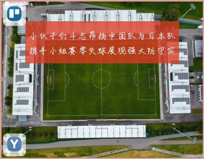 小伙子们斗志昂扬中国队与日本队携手小组赛零失球展现强大防守实力