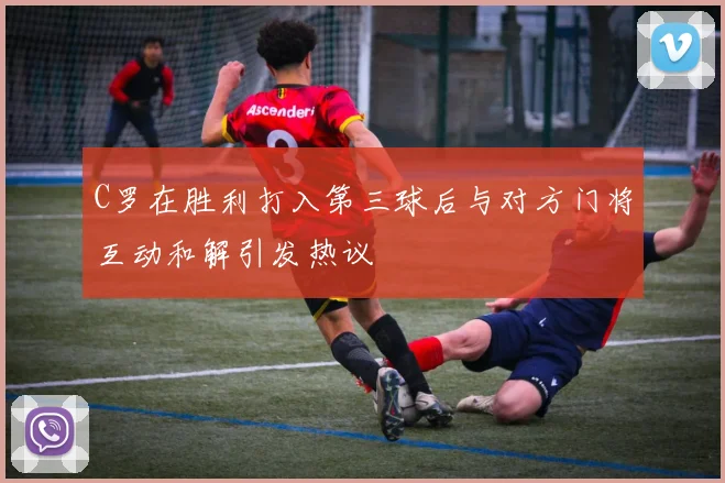 C罗在胜利打入第三球后与对方门将互动和解引发热议