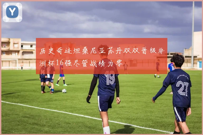 历史奇迹坦桑尼亚苏丹双双晋级非洲杯16强尽管战绩为零