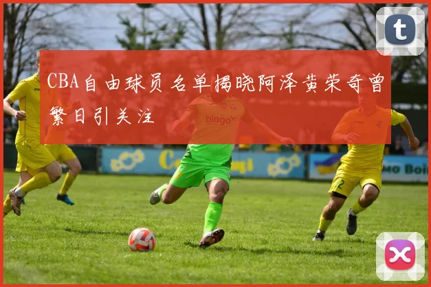 CBA自由球员名单揭晓阿泽黄荣奇曾繁日引关注