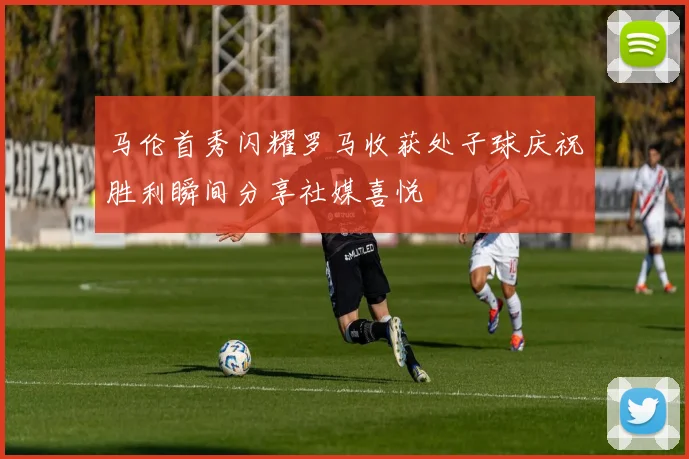 马伦首秀闪耀罗马收获处子球庆祝胜利瞬间分享社媒喜悦