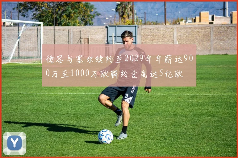 德容与塞尔续约至2029年年薪达900万至1000万欧解约金高达5亿欧