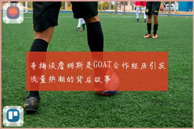 夸梅谈詹姆斯是GOAT合作经历引发流量热潮的背后故事