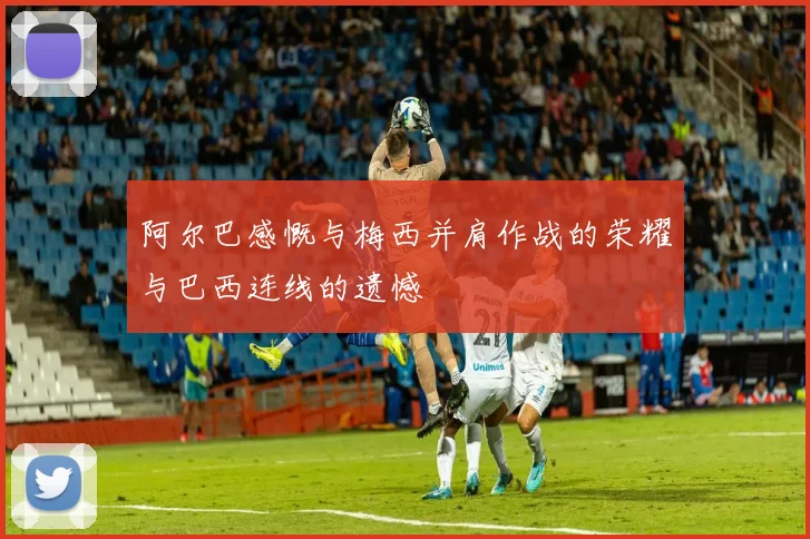 阿尔巴感慨与梅西并肩作战的荣耀与巴西连线的遗憾