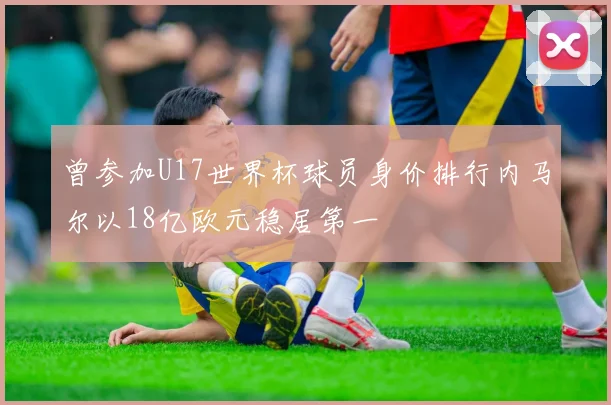 曾参加U17世界杯球员身价排行内马尔以18亿欧元稳居第一