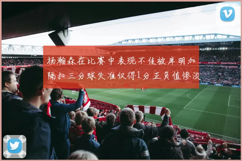 杨瀚森在比赛中表现不佳被库明加隔扣三分球失准仅得1分正负值惨淡11