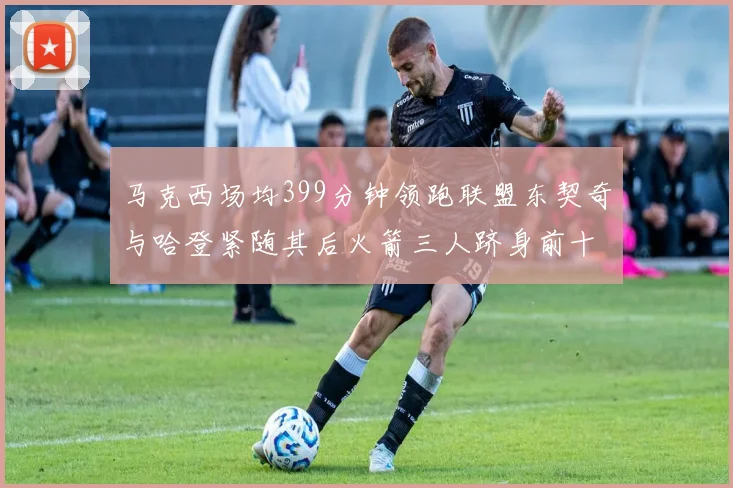 马克西场均399分钟领跑联盟东契奇与哈登紧随其后火箭三人跻身前十
