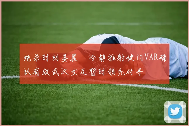 绝杀时刻姜晨璟冷静推射破门VAR确认有效武汉女足暂时领先对手