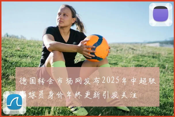 德国转会市场网发布2025年中超联赛球员身价年终更新引发关注