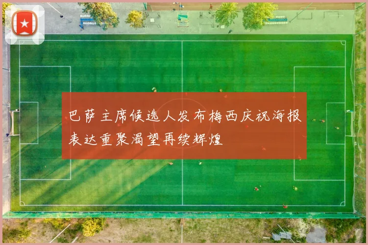 巴萨主席候选人发布梅西庆祝海报表达重聚渴望再续辉煌