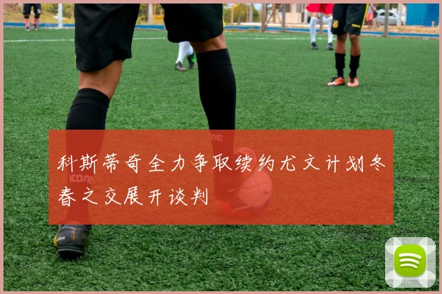 科斯蒂奇全力争取续约尤文计划冬春之交展开谈判