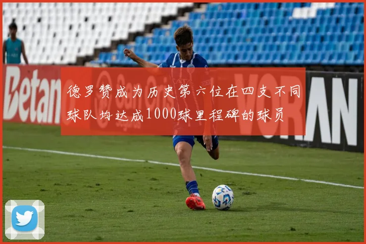 德罗赞成为历史第六位在四支不同球队均达成1000球里程碑的球员