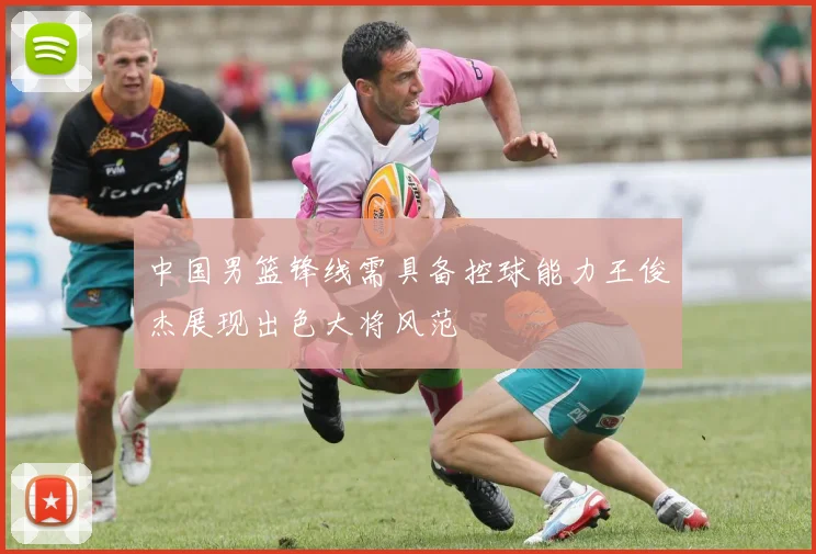 中国男篮锋线需具备控球能力王俊杰展现出色大将风范