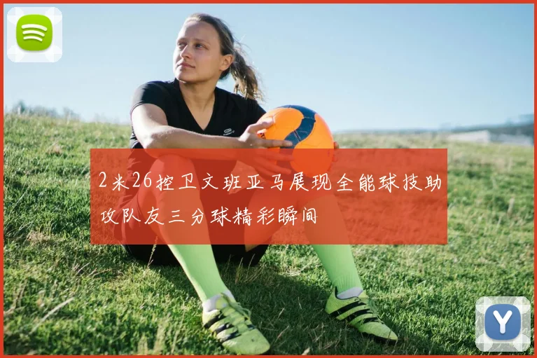 2米26控卫文班亚马展现全能球技助攻队友三分球精彩瞬间