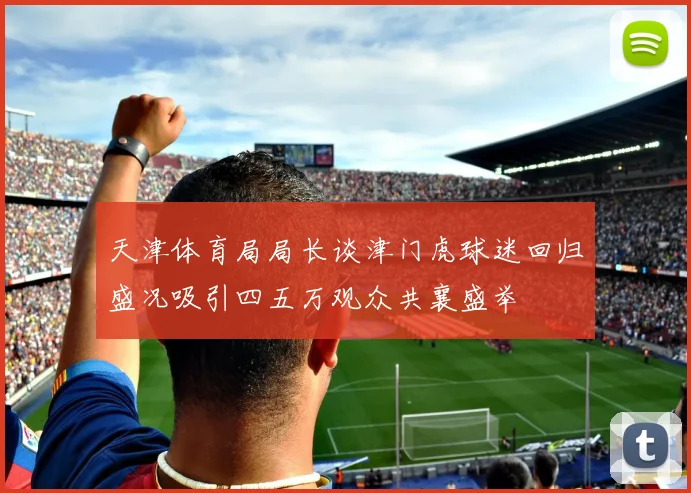 天津体育局局长谈津门虎球迷回归盛况吸引四五万观众共襄盛举