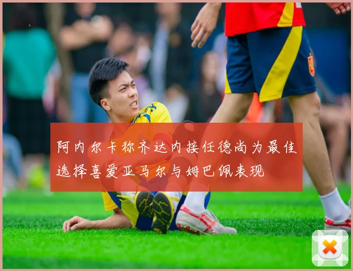 阿内尔卡称齐达内接任德尚为最佳选择喜爱亚马尔与姆巴佩表现