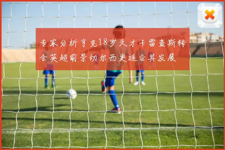 专家分析亨克18岁天才卡雷查斯转会英超前景切尔西更适合其发展