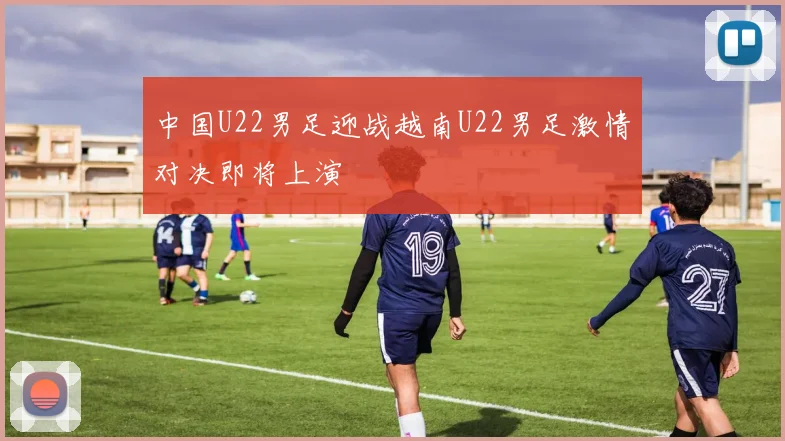 中国U22男足迎战越南U22男足激情对决即将上演