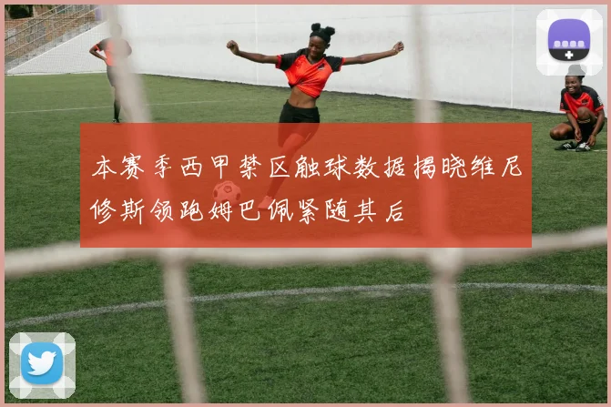 本赛季西甲禁区触球数据揭晓维尼修斯领跑姆巴佩紧随其后