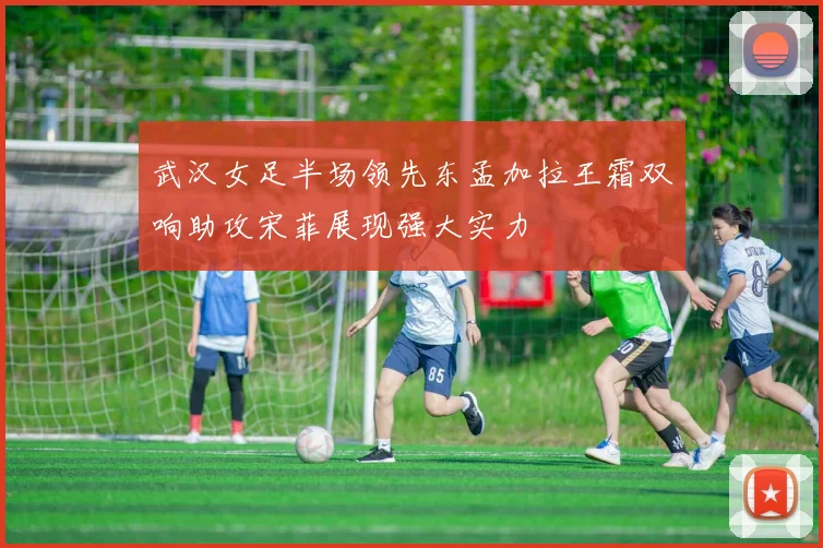 武汉女足半场领先东孟加拉王霜双响助攻宋菲展现强大实力
