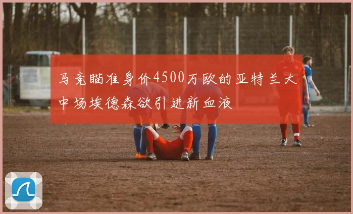 马竞瞄准身价4500万欧的亚特兰大中场埃德森欲引进新血液
