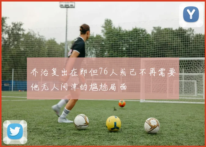 乔治复出在即但76人或已不再需要他无人问津的尴尬局面