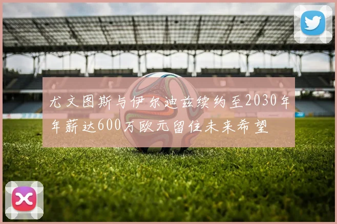 尤文图斯与伊尔迪兹续约至2030年年薪达600万欧元留住未来希望